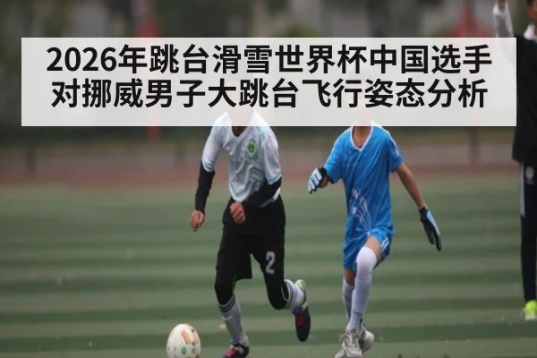 2026年跳台滑雪世界杯中国选手对挪威男子大跳台飞行姿态分析