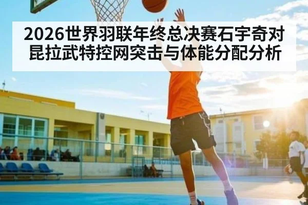 2026世界羽联年终总决赛石宇奇对昆拉武特控网突击与体能分配分析